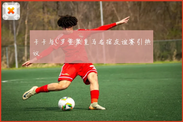 卡卡与C罗重聚皇马名宿友谊赛引热议